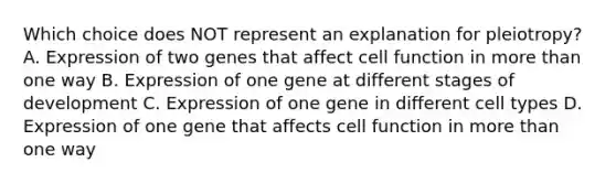 Which choice does NOT represent an explanation for pleiotropy? A. Expression of two genes that affect cell function in more than one way B. Expression of one gene at different stages of development C. Expression of one gene in different cell types D. Expression of one gene that affects cell function in more than one way