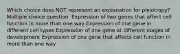 Which choice does NOT represent an explanation for pleiotropy? Multiple choice question. Expression of two genes that affect cell function in more than one way Expression of one gene in different cell types Expression of one gene at different stages of development Expression of one gene that affects cell function in more than one way