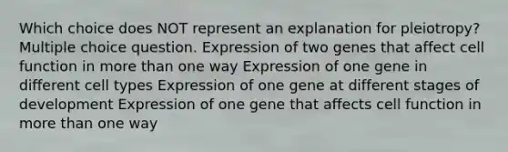 Which choice does NOT represent an explanation for pleiotropy? Multiple choice question. Expression of two genes that affect cell function in more than one way Expression of one gene in different cell types Expression of one gene at different stages of development Expression of one gene that affects cell function in more than one way