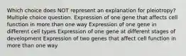 Which choice does NOT represent an explanation for pleiotropy? Multiple choice question. Expression of one gene that affects cell function in more than one way Expression of one gene in different cell types Expression of one gene at different stages of development Expression of two genes that affect cell function in more than one way