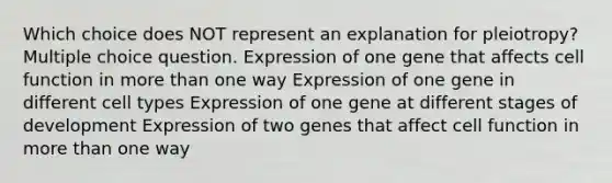 Which choice does NOT represent an explanation for pleiotropy? Multiple choice question. Expression of one gene that affects cell function in more than one way Expression of one gene in different cell types Expression of one gene at different stages of development Expression of two genes that affect cell function in more than one way