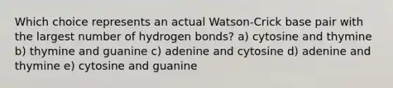 Which choice represents an actual Watson-Crick base pair with the largest number of hydrogen bonds? a) cytosine and thymine b) thymine and guanine c) adenine and cytosine d) adenine and thymine e) cytosine and guanine