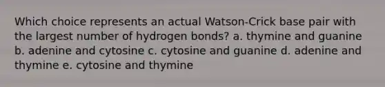 Which choice represents an actual Watson-Crick base pair with the largest number of hydrogen bonds? a. thymine and guanine b. adenine and cytosine c. cytosine and guanine d. adenine and thymine e. cytosine and thymine