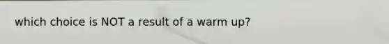 which choice is NOT a result of a warm up?