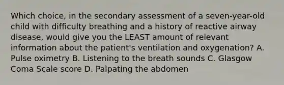 Which​ choice, in the secondary assessment of a​ seven-year-old child with difficulty breathing and a history of reactive airway​ disease, would give you the LEAST amount of relevant information about the​ patient's ventilation and​ oxygenation? A. Pulse oximetry B. Listening to the breath sounds C. Glasgow Coma Scale score D. Palpating the abdomen