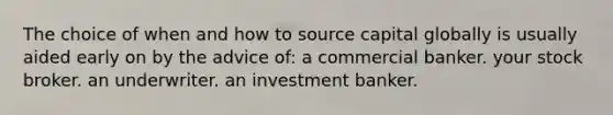 The choice of when and how to source capital globally is usually aided early on by the advice of: a commercial banker. your stock broker. an underwriter. an investment banker.