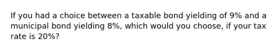 If you had a choice between a taxable bond yielding of 9% and a municipal bond yielding 8%, which would you choose, if your tax rate is 20%?