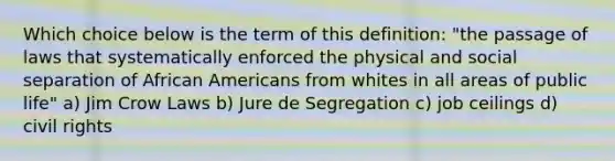 Which choice below is the term of this definition: "the passage of laws that systematically enforced the physical and social separation of <a href='https://www.questionai.com/knowledge/kktT1tbvGH-african-americans' class='anchor-knowledge'>african americans</a> from whites in all areas of public life" a) Jim Crow Laws b) Jure de Segregation c) job ceilings d) civil rights