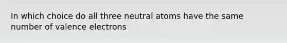 In which choice do all three neutral atoms have the same number of valence electrons