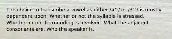 The choice to transcribe a vowel as either /ə^/ or /3^/ is mostly dependent upon: Whether or not the syllable is stressed. Whether or not lip rounding is involved. What the adjacent consonants are. Who the speaker is.