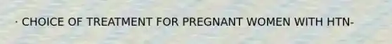 · CHOICE OF TREATMENT FOR PREGNANT WOMEN WITH HTN-