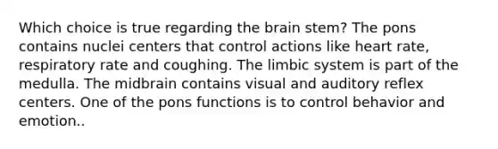 Which choice is true regarding <a href='https://www.questionai.com/knowledge/kLMtJeqKp6-the-brain' class='anchor-knowledge'>the brain</a> stem? The pons contains nuclei centers that control actions like heart rate, respiratory rate and coughing. The limbic system is part of the medulla. The midbrain contains visual and auditory reflex centers. One of the pons functions is to control behavior and emotion..