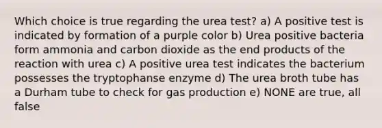 Which choice is true regarding the urea test? a) A positive test is indicated by formation of a purple color b) Urea positive bacteria form ammonia and carbon dioxide as the end products of the reaction with urea c) A positive urea test indicates the bacterium possesses the tryptophanse enzyme d) The urea broth tube has a Durham tube to check for gas production e) NONE are true, all false