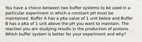 You have a choice between two buffer systems to be used in a particular experiment in which a constant pH must be maintained. Buffer A has a pKa value of 1 unit below and Buffer B has a pKa of 1 unit above the pH you want to maintain. The reaction you are studying results in the production of protons. Which buffer system is better for your experiment and why?