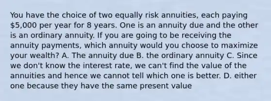 You have the choice of two equally risk​ annuities, each paying​ 5,000 per year for 8 years. One is an annuity due and the other is an ordinary annuity. If you are going to be receiving the annuity​ payments, which annuity would you choose to maximize your​ wealth? A. The annuity due B. the ordinary annuity C. Since we​ don't know the interest​ rate, we​ can't find the value of the annuities and hence we cannot tell which one is better. D. either one because they have the same present value