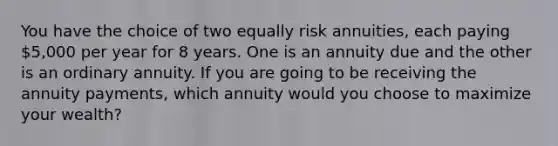 You have the choice of two equally risk annuities, each paying 5,000 per year for 8 years. One is an annuity due and the other is an ordinary annuity. If you are going to be receiving the annuity payments, which annuity would you choose to maximize your wealth?