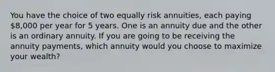 You have the choice of two equally risk annuities, each paying 8,000 per year for 5 years. One is an annuity due and the other is an ordinary annuity. If you are going to be receiving the annuity payments, which annuity would you choose to maximize your wealth?