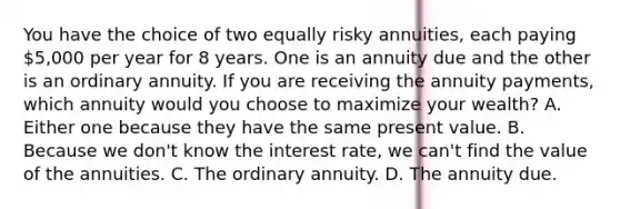 You have the choice of two equally risky annuities, each paying 5,000 per year for 8 years. One is an annuity due and the other is an ordinary annuity. If you are receiving the annuity payments, which annuity would you choose to maximize your wealth? A. Either one because they have the same present value. B. Because we don't know the interest rate, we can't find the value of the annuities. C. The ordinary annuity. D. The annuity due.