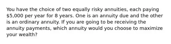 You have the choice of two equally risky annuities, each paying 5,000 per year for 8 years. One is an annuity due and the other is an ordinary annuity. If you are going to be receiving the annuity payments, which annuity would you choose to maximize your wealth?