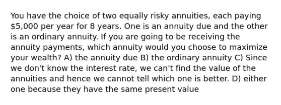 You have the choice of two equally risky annuities, each paying 5,000 per year for 8 years. One is an annuity due and the other is an ordinary annuity. If you are going to be receiving the annuity payments, which annuity would you choose to maximize your wealth? A) the annuity due B) the ordinary annuity C) Since we don't know the interest rate, we can't find the value of the annuities and hence we cannot tell which one is better. D) either one because they have the same present value