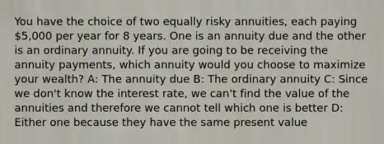 You have the choice of two equally risky annuities, each paying 5,000 per year for 8 years. One is an annuity due and the other is an ordinary annuity. If you are going to be receiving the annuity payments, which annuity would you choose to maximize your wealth? A: The annuity due B: The ordinary annuity C: Since we don't know the interest rate, we can't find the value of the annuities and therefore we cannot tell which one is better D: Either one because they have the same present value