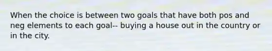 When the choice is between two goals that have both pos and neg elements to each goal-- buying a house out in the country or in the city.