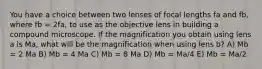 You have a choice between two lenses of focal lengths fa and fb, where fb = 2fa, to use as the objective lens in building a compound microscope. If the magnification you obtain using lens a is Ma, what will be the magnification when using lens b? A) Mb = 2 Ma B) Mb = 4 Ma C) Mb = 8 Ma D) Mb = Ma/4 E) Mb = Ma/2