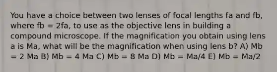 You have a choice between two lenses of focal lengths fa and fb, where fb = 2fa, to use as the objective lens in building a compound microscope. If the magnification you obtain using lens a is Ma, what will be the magnification when using lens b? A) Mb = 2 Ma B) Mb = 4 Ma C) Mb = 8 Ma D) Mb = Ma/4 E) Mb = Ma/2