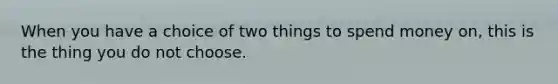 When you have a choice of two things to spend money on, this is the thing you do not choose.