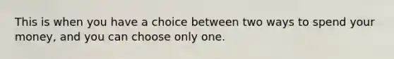 This is when you have a choice between two ways to spend your money, and you can choose only one.