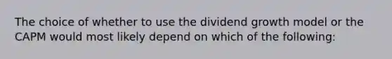 The choice of whether to use the dividend growth model or the CAPM would most likely depend on which of the following: