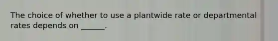 The choice of whether to use a plantwide rate or departmental rates depends on ______.