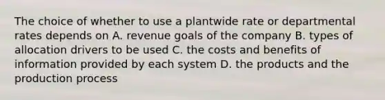 The choice of whether to use a plantwide rate or departmental rates depends on A. revenue goals of the company B. types of allocation drivers to be used C. the costs and benefits of information provided by each system D. the products and the production process