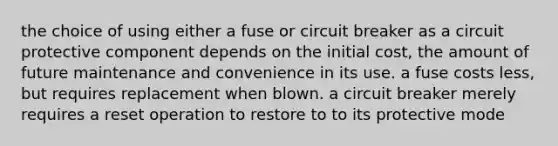 the choice of using either a fuse or circuit breaker as a circuit protective component depends on the initial cost, the amount of future maintenance and convenience in its use. a fuse costs less, but requires replacement when blown. a circuit breaker merely requires a reset operation to restore to to its protective mode