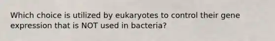 Which choice is utilized by eukaryotes to control their gene expression that is NOT used in bacteria?