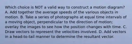 Which choice is NOT a valid way to construct a motion diagram? A. Add together the average speeds of the various objects in motion. B. Take a series of photographs at equal <a href='https://www.questionai.com/knowledge/kistlM8mUs-time-interval' class='anchor-knowledge'>time interval</a>s of a moving object, perpendicular to the direction of motion; overlay the images to see how the position changes with time. C. Draw vectors to represent the velocities involved. D. Add vectors in a head-to-tail manner to determine the resultant vector.