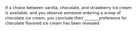 If a choice between vanilla, chocolate, and strawberry ice cream is available, and you observe someone ordering a scoop of chocolate ice cream, you conclude their________preference for chocolate flavored ice cream has been revealed