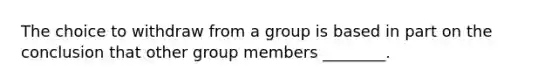 The choice to withdraw from a group is based in part on the conclusion that other group members ________.