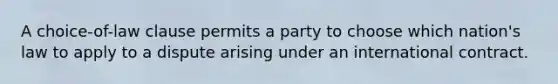 A choice-of-law clause permits a party to choose which nation's law to apply to a dispute arising under an international contract.