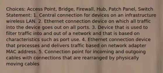 Choices: Access Point, Bridge, Firewall, Hub, Patch Panel, Switch Statement: 1. Central connection for devices on an infrastructure wireless LAN. 2. Ethernet connection device on which all traffic into the device goes out on all ports. 3. Device that is used to filter traffic into and out of a network and that is based on characteristics such as port use. 4. Ethernet connection device that processes and delivers traffic based on network adapter MAC address. 5. Connection point for incoming and outgoing cables with connections that are rearranged by physically moving cables