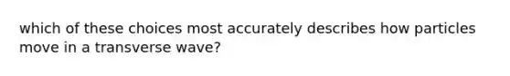 which of these choices most accurately describes how particles move in a transverse wave?