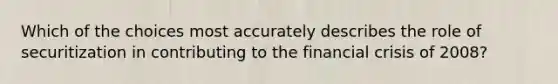 Which of the choices most accurately describes the role of securitization in contributing to the financial crisis of 2008?