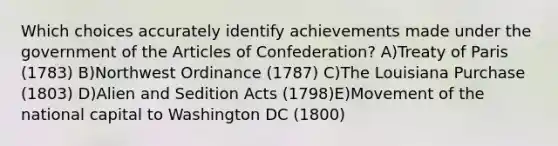 Which choices accurately identify achievements made under the government of the Articles of Confederation? A)Treaty of Paris (1783) B)Northwest Ordinance (1787) C)The Louisiana Purchase (1803) D)Alien and Sedition Acts (1798)E)Movement of the national capital to Washington DC (1800)