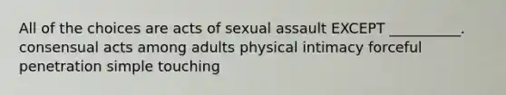 All of the choices are acts of <a href='https://www.questionai.com/knowledge/kNVZUSBCXp-sexual-assault' class='anchor-knowledge'>sexual assault</a> EXCEPT __________. consensual acts among adults physical intimacy forceful penetration simple touching