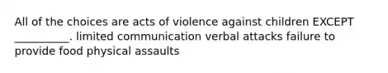 All of the choices are acts of violence against children EXCEPT __________. limited communication verbal attacks failure to provide food physical assaults