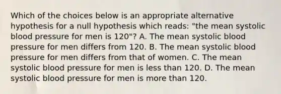 Which of the choices below is an appropriate alternative hypothesis for a null hypothesis which reads: "the mean systolic blood pressure for men is 120"? A. The mean systolic blood pressure for men differs from 120. B. The mean systolic blood pressure for men differs from that of women. C. The mean systolic blood pressure for men is less than 120. D. The mean systolic blood pressure for men is more than 120.