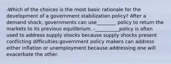 -Which of the choices is the most basic rationale for the development of a government stabilization policy? After a demand shock, governments can use________ policy to return the markets to its previous equilibrium. -__________policy is often used to address supply shocks because supply shocks present conflicting difficulties:government policy makers can address either inflation or unemployment because addressing one will exacerbate the other.