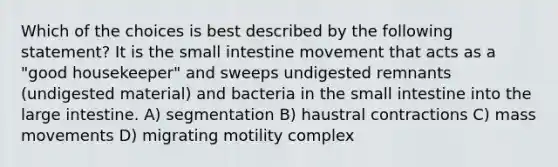 Which of the choices is best described by the following statement? It is the small intestine movement that acts as a "good housekeeper" and sweeps undigested remnants (undigested material) and bacteria in the small intestine into the large intestine. A) segmentation B) haustral contractions C) mass movements D) migrating motility complex