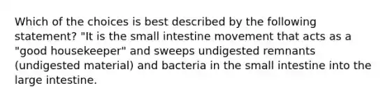 Which of the choices is best described by the following statement? "It is the small intestine movement that acts as a "good housekeeper" and sweeps undigested remnants (undigested material) and bacteria in the small intestine into the large intestine.