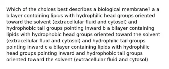 Which of the choices best describes a biological membrane? a a bilayer containing lipids with hydrophilic head groups oriented toward the solvent (extracellular fluid and cytosol) and hydrophobic tail groups pointing inward b a bilayer containing lipids with hydrophobic head groups oriented toward the solvent (extracellular fluid and cytosol) and hydrophilic tail groups pointing inward c a bilayer containing lipids with hydrophilic head groups pointing inward and hydrophobic tail groups oriented toward the solvent (extracellular fluid and cytosol)